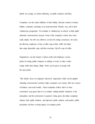 34
hybrid car, savings on carbon offsetting, on public transport and bikes.
Companies can also made additions to their holiday discount scheme to feature
holiday companies operating in an environmentally friendly way, and to their
volunteering programme. For example to volunteering in schools, to help pupils
undertake environmental projects. Some of the company's actions have been
really simple, but still very effective (at least for raising awareness), for exam-
ple allowing employees to buy a coffee mug at their coffee bar rather
than using disposable cups, and then receiving 10p off a cup of coffee.
Organization can also launch a carbon credit card employees receive
points for taking public transport or walking to work, or video confer-
encing rather than taking a flight. Prizes can be given to people with
the most points.
This articles focus on company's innovative approaches which can be applied.
Adopting environmental practices helps companies save money, flnd new sources
of business and avoid trouble. Green companies believe that it is more
economical to go green than it is to continue adding harmful chemicals to the
atmosphere and the environment in general. Going green also helps companies
enhance their public relations, and improved public relations and positive public
perception can have a strong impact on company proñt.
 