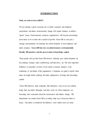 1
INTRODUCTION
What on earth is Green HRM?
We are entering a green economy-one in which consumer and employee
expectations and future environmental change will require business to address
“green” issues. Environmental consicous organizations will become increasingly
prom inent as we re-enter into a period of growth. Green HR is a not just a
strategy used primarily for reducing the carbon footprint of each employee and
talent retention. Green HR has two essential elements: environmentally
friendly HR practices and the preservation of knowledge capital.
Most people will say that Green HR involves reducing your carbon footprint via
less printing of paper, video conferencing and interviews, etc. The most important
definition to remember in terms of our current economic situation is the
reclaiming of top talents of the organization. Companies are quick to layoff when
times are tough before realizing the future implications of losing that knowledge
capital.
Green HR initiatives help companies find alternative ways to cut cost without
losing their top talent; furloughs, part time work, etc. More employees are
becoming more concerned about the environment and climate change. HR
departments are seeing Green HR as a cutting edge way to keep top talent in
house. Top talent is considered the industry’s most valued asset, yet many
 