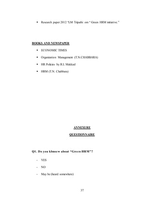 37
 Research paper 2012 “LM Tripathi om “ Green HRM initiative.”
BOOKS AND NEWSPAPER
 ECONOMIC TIMES
 Organization Management (T.N.CHABBARA)
 HR Policies by R.L Makkad
 HRM (T.N. Chabbara)
ANNEXURE
QUESTIONNAIRE
Q1. Do you kbnoew about “Green HRM”?
- YES
- NO
- May be (heard somewhere)
 