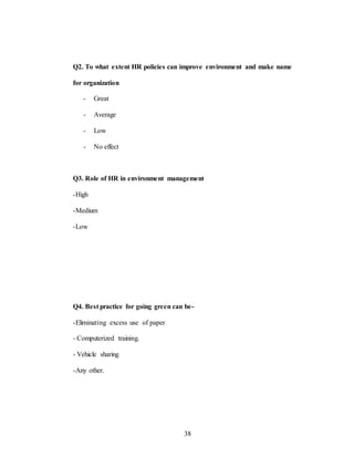 38
Q2. To what extent HR policies can improve environment and make name
for organization
- Great
- Average
- Low
- No effect
Q3. Role of HR in environment management
-High
-Medium
-Low
Q4. Best practice for going green can be-
-Eliminating excess use of paper
- Computerized training.
- Vehicle sharing
-Any other.
 