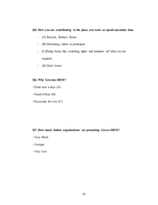 39
Q5. How you are contributing to the place you work or spend maximim time.
- (A) Recycle, Reduce, Reuse
- (B) Motivating others to participate
- (C)Doing basics like switching lights and monitors off when are not
required.
- (D) Don’t know
Q6. Why Greenm HRM?
-Trend now a days (A)
- Need of hour (B)
-Neccessity for ever (C)
Q7. How much Indian organizations are promoting Green HRM?
- Very Much
- Average
- Very Less
 