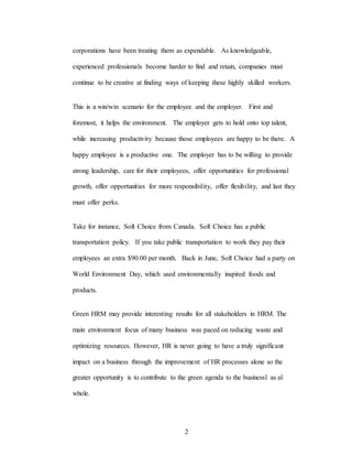 2
corporations have been treating them as expendable. As knowledgeable,
experienced professionals become harder to find and retain, companies must
continue to be creative at finding ways of keeping these highly skilled workers.
This is a win/win scenario for the employee and the employer. First and
foremost, it helps the environment. The employer gets to hold onto top talent,
while increasing productivity because those employees are happy to be there. A
happy employee is a productive one. The employer has to be willing to provide
strong leadership, care for their employees, offer opportunities for professional
growth, offer opportunities for more responsibility, offer flexibility, and last they
must offer perks.
Take for instance, Soft Choice from Canada. Soft Choice has a public
transportation policy. If you take public transportation to work they pay their
employees an extra $90.00 per month. Back in June, Soft Choice had a party on
World Environment Day, which used environmentally inspired foods and
products.
Green HRM may provide interesting results for all stakeholders in HRM. The
main environment focus of many business was paced on reducing waste and
optimizing resources. However, HR is never going to have a truly significant
impact on a business through the improvement of HR processes alone so the
greater opportunity is to contribute to the green agenda to the businessl as al
whole.
 