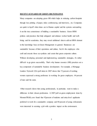 3
RECENT SCENARIO OF GREEN HR INITIATIVE
Many companies are adopting green HR which helps in reducing carbon footprint
through less printing of paper, video conferencing and interviews, etc. Companies
are quick to layoff when times are to Human capital and the systems surrounding
it are the true cornerstones of building a sustainable business. Green HRM
policies and practices that help safeguard and enhance worker health and well-
being; and for academics, they may reveal additional data to add an HRM element
to the knowledge base on Green Management in general. Businesses are
sustainable because of their operations and culture, but it's the employees who
craft and execute those eco-policies and create that green corporate culture.
Without developing personnel and implementing sustainable strategies, it's rather
difl'icult to go green successfully. That's why human resource (HR) practices are a
key component of sustainable business development. For example, a Mortgage
Lenders Network USA poll taken in 2007 shows that 72 percent of working
women expressed a strong preference in working for green employers; 64 percent
of men said the same.
Other research shows that young professionals, in particular, want to make a
difference in their chosen professions. A 2007 poll on green employment done by
MonsterTRAK.com found that 92percent of students and entry-level applicants
preferred to work for a sustainable company and 80 percent of young rofessionals
were interested in securing a job with a positive impact on the environment.
 