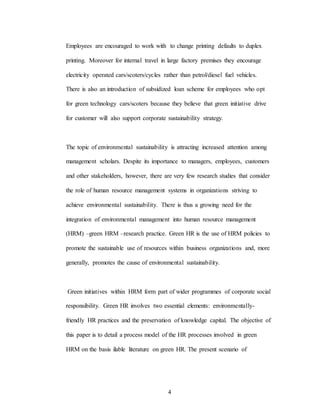 4
Employees are encouraged to work with to change printing defaults to duplex
printing. Moreover for internal travel in large factory premises they encourage
electricity operated cars/scoters/cycles rather than petrol/diesel fuel vehicles.
There is also an introduction of subsidized loan scheme for employees who opt
for green technology cars/scoters because they believe that green initiative drive
for customer will also support corporate sustainability strategy.
The topic of environmental sustainability is attracting increased attention among
management scholars. Despite its importance to managers, employees, customers
and other stakeholders, however, there are very few research studies that consider
the role of human resource management systems in organizations striving to
achieve environmental sustainability. There is thus a growing need for the
integration of environmental management into human resource management
(HRM) –green HRM –research practice. Green HR is the use of HRM policies to
promote the sustainable use of resources within business organizations and, more
generally, promotes the cause of environmental sustainability.
Green initiatives within HRM form part of wider programmes of corporate social
responsibility. Green HR involves two essential elements: environmentally-
friendly HR practices and the preservation of knowledge capital. The objective of
this paper is to detail a process model of the HR processes involved in green
HRM on the basis ilable literature on green HR. The present scenario of
 