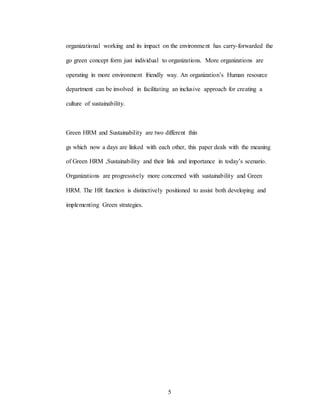 5
organizational working and its impact on the environment has carry-forwarded the
go green concept form just individual to organizations. More organizations are
operating in more environment friendly way. An organization’s Human resource
department can be involved in facilitating an inclusive approach for creating a
culture of sustainability.
Green HRM and Sustainability are two different thin
gs which now a days are linked with each other, this paper deals with the meaning
of Green HRM ,Sustainability and their link and importance in today’s scenario.
Organizations are progressively more concerned with sustainability and Green
HRM. The HR function is distinctively positioned to assist both developing and
implementing Green strategies.
 