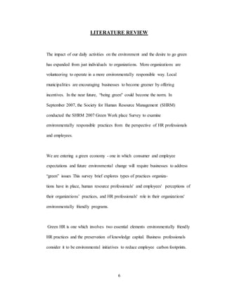 6
LITERATURE REVIEW
The impact of our daily activities on the environment and the desire to go green
has expanded from just individuals to organizations. More organizations are
volunteering to operate in a more environmentally responsible way. Local
municipalities are encouraging businesses to become greener by offering
incentives. In the near future, “being green" could become the norm. In
September 2007, the Society for Human Resource Management (SHRM)
conducted the SHRM 2007 Green Work place Survey to examine
environmentally responsible practices from the perspective of HR professionals
and employees.
We are entering a green economy - one in which consumer and employee
expectations and future environmental change will require businesses to address
“green” issues This survey brief explores types of practices organiza-
tions have in place, human resource professionals' and employees' perceptions of
their organizations’ practices, and HR professionals' role in their organizations'
environmentally friendly programs.
Green HR is one which involves two essential elements environmentally friendly
HR practices and the preservation of knowledge capital. Business professionals
consider it to be environmental initiatives to reduce employee carbon footprints.
 