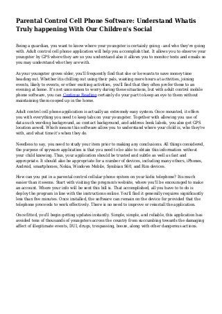 Parental Control Cell Phone Software: Understand Whatis
Truly happening With Our Children's Social
Being a guardian, you want to know where your youngster is certainly going - and who they're going
with. Adult control cell phone application will help you accomplish that. It allows you to observe your
youngster by GPS where they are so you understand also it allows you to monitor texts and emails so
you may understand who they are with.
As your youngster grows older, you'll frequently find that she or he wants to save money time
heading out. Whether itis chilling out using their pals, wasting more hours at activities, joining
events, likely to events, or other exciting activities, you'll find that they often prefer these to an
evening at home. It's not uncommon to worry during these situations, but with adult control mobile
phone software, you can Continue Reading certainly do your part to keep an eye to them without
maintaining them cooped up in the home.
Adult control cell phone application is actually an extremely easy system. Once mounted, it offers
you with everything you need to keep tabs on your youngster. Together with allowing you use of
data such wording background, as contact background, and address book labels, you also get GPS
location aswell. Which means this software allow you to understand where your child is, who they're
with, and what time it's when they do.
Needless to say, you need to study your item prior to making any conclusions. All things considered,
the purpose of spyware application is that you need to be able to obtain this information without
your child knowing. Thus, your application should be trusted and subtle as well as fast and
appropriate. It should also be appropriate for a number of devices, including many others, iPhones,
Android, smartphones, Nokia, Windows Mobile, Symbian S60, and Rim devices.
How can you put in a parental control cellular phone system on your kidis telephone? Itis much
easier than it seems. Start with visiting the program's website, where you'll be encouraged to make
an account. Where your info will be sent this bill is. That accomplished, all you have to to do is
deploy the program in line with the instructions online. You'll find it generally requires significantly
less than five minutes. Once installed, the software can remain on the device for provided that the
telephone proceeds to work effectively. There is no need to improve or reinstall the application.
Once fitted, you'll begin getting updates instantly. Simple, simple, and reliable, this application has
avoided tens of thousands of youngsters across the country from succumbing towards the damaging
affect of illegitimate events, DUI, drugs, trespassing, booze, along with other dangerous actions.
 