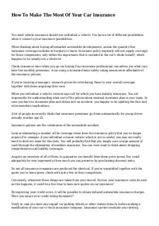 How To Make The Most Of Your Car Insurance
You need vehicle insurance should you individual a vehicle. You have a lot of different possibilities
when it comes to your insurance possibilities.
When thinking about buying aftermarket automobile developments, assess the quantity that
insurance coverage includes in burglary or harm. Insurance policy regularly will not supply coverage
for these components, only within the importance that is included in the car's whole benefit, which
happens to be usually not a whole lot.
Check insurance rates when you go car buying.Your insurance professional can advise you what cars
have low monthly premiums. A car using a increased basic safety rating means more affordable of
the insurance policies.
If you're insuring a teenager, research prices for introducing these to your overall coverage,
together with them acquiring their own.
When you individual a vehicle, several says call for which you have liability insurance. You are
responsible for understanding what sort of the polices about minimal insurance plan in your state. In
case you have no insurance plan and obtain into an accident, you happen to be splitting the face and
rules monetary implications.
A lot of people incorrectly think that insurance premiums go down automatically for young driver
actually reaches age 25.
Insurance policies are the celebration of the automobile accident.
Look at eliminating a number of the coverage items from the insurance policy that you no longer
require.For example, if you individual a classic vehicle which is not so useful, you may not really
need to shell out more for this item. You will probably find that you simply save a large amount of
cash through the elimination of needless insurance. You can even want to think about dropping
comprehensive and liability coverages.
Acquire an inventory of all of them, to guarantee you benefit from these price savers.You could
adequately be very impressed at how much you can preserve by proclaiming discount rates.
Its not all insurance companies are produced the identical. If you're unsatisfied together with the
quote you've been given, check with just a few in their competitors.
Conversely, whenever these things are taken from your record, the low your insurance costs.As soon
as this happens, it could be a fun time to have new quotes on car insurance!
By improving your credit score, it will be possible to obtain reduced automobile insurance charges.
Were you aware your credit rating document?
Verify in case you have any unpaid car parking tickets or other visitors breach, before making a
modification of your car or truck insurance company. Insurance carriers evaluate your driving
 