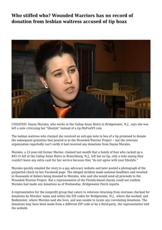 Who stiffed who? Wounded Warriors has no record of
donation from lesbian waitress accused of tip hoax
UNDATED: Dayna Morales, who works at the Gallop Asian Bistro in Bridgewater, N.J., says she was
left a note criticizing her "lifestyle" instead of a tip.MyFoxNY.com
The lesbian waitress who claimed she received an anti-gay note in lieu of a tip promised to donate
the subsequent gratuities that poured in to the Wounded Warrior Project -- but the veterans
organization reportedly can't verify it had received any donations from Dayna Morales.
Morales, a 22-year-old former Marine, claimed last month that a family of four who racked up a
$93.55 bill at the Gallop Asian Bistro in Branchburg, N.J., left her no tip, only a note saying they
couldn't leave any extra cash for her service because they "do not agree with your lifestyle."
Morales quickly emailed the story to a gay advocacy website and later posted a photograph of the
purported check on her Facebook page. The alleged incident made national headlines and resulted
in thousands of dollars being donated to Morales, who said she would send all proceeds to the
Wounded Warrior Project. But a representative of the Florida-based charity could not confirm
Morales had made any donations as of Wednesday, Bridgewater Patch reports.
A representative for the nonprofit group that caters to veterans returning from overseas checked for
donations by Morales' name and within the ZIP codes for Bridgewater, N.J., where she worked, and
Bedminster, where Morales said she lives, and was unable to locate any correlating donations. The
donations may have been made from a different ZIP code or by a third-party, the representative told
the website.
 