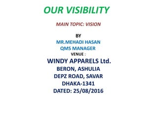 OUR VISIBILITY
MAIN TOPIC: VISION
BY
MR.MEHADI HASAN
QMS MANAGER
VENUE :
WINDY APPARELS Ltd.
BERON, ASHULIA
DEPZ ROAD, SAVAR
DHAKA-1341
DATED: 25/08/2016
 