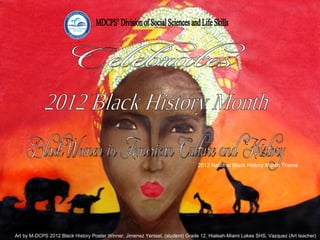 MDCPS’ Division of Social Sciences and Life Skills Black Women in American Culture and History Celebrates 2012 Black History Month 2012 National Black History Month Theme Art by M-DCPS 2012 Black History Poster Winner, Jimenez Yenisel, (student) Grade 12, Hialeah-Miami Lakes SHS, Vazquez (Art teacher) 