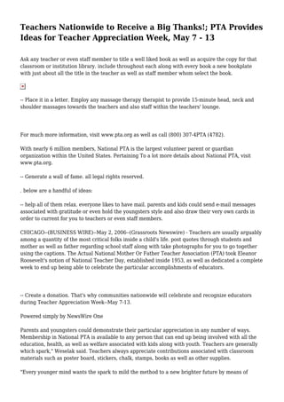 Teachers Nationwide to Receive a Big Thanks!; PTA Provides
Ideas for Teacher Appreciation Week, May 7 - 13
Ask any teacher or even staff member to title a well liked book as well as acquire the copy for that
classroom or institution library. include throughout each along with every book a new bookplate
with just about all the title in the teacher as well as staff member whom select the book.
-- Place it in a letter. Employ any massage therapy therapist to provide 15-minute head, neck and
shoulder massages towards the teachers and also staff within the teachers' lounge.
For much more information, visit www.pta.org as well as call (800) 307-4PTA (4782).
With nearly 6 million members, National PTA is the largest volunteer parent or guardian
organization within the United States. Pertaining To a lot more details about National PTA, visit
www.pta.org.
-- Generate a wall of fame. all legal rights reserved.
. below are a handful of ideas:
-- help all of them relax. everyone likes to have mail. parents and kids could send e-mail messages
associated with gratitude or even hold the youngsters style and also draw their very own cards in
order to current for you to teachers or even staff members.
CHICAGO--(BUSINESS WIRE)--May 2, 2006--(Grassroots Newswire) - Teachers are usually arguably
among a quantity of the most critical folks inside a child's life. post quotes through students and
mother as well as father regarding school staff along with take photographs for you to go together
using the captions. The Actual National Mother Or Father Teacher Association (PTA) took Eleanor
Roosevelt's notion of National Teacher Day, established inside 1953, as well as dedicated a complete
week to end up being able to celebrate the particular accomplishments of educators.
-- Create a donation. That's why communities nationwide will celebrate and recognize educators
during Teacher Appreciation Week--May 7-13.
Powered simply by NewsWire One
Parents and youngsters could demonstrate their particular appreciation in any number of ways.
Membership in National PTA is available to any person that can end up being involved with all the
education, health, as well as welfare associated with kids along with youth. Teachers are generally
which spark," Weselak said. Teachers always appreciate contributions associated with classroom
materials such as poster board, stickers, chalk, stamps, books as well as other supplies.
"Every younger mind wants the spark to mild the method to a new brighter future by means of
 