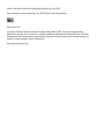where I will look at the how of integrating Maximo into your ERP.
Tags: enterprise resource planning, erp, IBM Maximo Asset Management
About Steve Lee
Currently a Maximo Solution Architect working within GBS at IBM. I have been implementing
Maximo for the past 16 or so years in a number of different industries including Oil & Gas, Facilities
Management and Transportation. Specialising in Business Process analysis and creating solutions to
support a clients business. Steve's Video Intro
View all post by Steve Lee
 