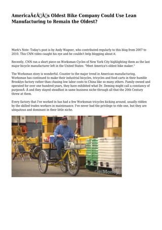 AmericaÃ¢Â€Â™s Oldest Bike Company Could Use Lean
Manufacturing to Remain the Oldest?
Mark's Note: Today's post is by Andy Wagner, who contributed regularly to this blog from 2007 to
2010. This CNN video caught his eye and he couldn't help blogging about it.
Recently, CNN ran a short piece on Worksman Cycles of New York City highlighting them as the last
major bicycle manufacturer left in the United States: "Meet America's oldest bike maker."
The Worksman story is wonderful. Counter to the major trend in American manufacturing,
Worksman has continued to make their industrial bicycles, tricycles and food carts in their humble
Brooklyn factory rather than chasing low labor costs to China like so many others. Family owned and
operated for over one hundred years, they have exhibited what Dr. Deming might call a constancy of
purposeÂ -Â and they stayed steadfast in same business niche through all that the 20th Century
threw at them.
Every factory that I've worked in has had a few Worksman tricycles kicking around, usually ridden
by the skilled trades workers in maintenance. I've never had the privilege to ride one, but they are
ubiquitous and dominant in their little niche.
 