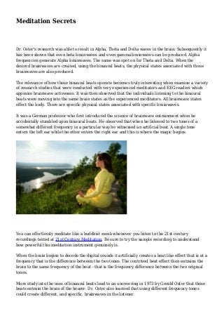 Meditation Secrets
Dr. Oster's research was able to result in Alpha, Theta and Delta waves in the brain. Subsequently it
has been shown that even beta brainwaves and even gamma brainwaves can be produced. Alpha
frequencies generate Alpha brainwaves. The same was spot on for Theta and Delta. When the
desired brainwaves are created, using the binaural beats, the physical states associated with these
brainwaves are also produced.
The relevance of how these binaural beats operate becomes truly interesting when examine a variety
of research studies that were conducted with very experienced meditators and EEG readers which
appraise brainwave activeness. It was then observed that the individuals listening to the binaural
beats were moving into the same brain states as the experienced meditators. All brainwave states
effect the body. There are specific physical states associated with specific brainwaves.
It was a German professor who first introduced the science of brainwave entrainment when he
accidentally stumbled upon binaural beats. He observed that when he listened to two tones of a
somewhat different frequency in a particular way he witnessed an artificial beat. A single tone
enters the left ear while the other enters the right ear and this is where the magic begins.
You can effortlessly meditate like a buddhist monk whenever you listen to the 21st century
recordings tested at 21st Century Meditation. Be sure to try the sample recording to understand
how powerful this meditation instrument genuinely is.
When the brain begins to decode the digital sounds it artificially creates a beat like effect that is at a
frequency that is the difference between the two tones. The contrived beat effect then entrains the
brain to the same frequency of the beat - that is the frequency difference between the two original
tones.
More study into the uses of binaural beats lead to an uncovering in 1973 by Gerald Oster that those
beats entrain the brain of the hearer. Dr. Oster also learned that using different frequency tones
could create different, and specific, brainwaves in the listener.
 