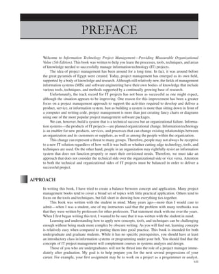Marchewka f03.tex V2 - October 30, 2014 5:35 P.M. Page xiii
PREFACE
Welcome to Information Technology Project Management—Providing Measurable Organizational
Value (5th Edition). This book was written to help you learn the processes, tools, techniques, and areas
of knowledge needed to successfully manage information technology (IT) projects.
The idea of project management has been around for a long time. In fact, it was around before
the great pyramids of Egypt were created. Today, project management has emerged as its own field,
supported by a body of knowledge and research. Although still relatively new, the fields of management
information systems (MIS) and software engineering have their own bodies of knowledge that include
various tools, techniques, and methods supported by a continually growing base of research.
Unfortunately, the track record for IT projects has not been as successful as one might expect,
although the situation appears to be improving. One reason for this improvement has been a greater
focus on a project management approach to support the activities required to develop and deliver a
product, service, or information system. Just as building a system is more than sitting down in front of
a computer and writing code, project management is more than just creating fancy charts or diagrams
using one of the more popular project management software packages.
We can, however, build a system that is a technical success but an organizational failure. Informa-
tion systems—the products of IT projects—are planned organizational change. Information technology
is an enabler for new products, services, and processes that can change existing relationships between
an organization and its customers or suppliers, as well as among the people within the organization.
This change can represent a threat to many groups. Therefore, people may not always be receptive
to a new IT solution regardless of how well it was built or whether cutting edge technology, tools, and
techniques are used. On the other hand, people in an organization may rightfully resist an information
system that does not function properly or meet their envisioned needs. Therefore, we must take an
approach that does not consider the technical side over the organizational side or vice versa. Attention
to both the technical and organizational sides of IT projects must be balanced in order to deliver a
successful project.
APPROACH
In writing this book, I have tried to create a balance between concept and application. Many project
management books tend to cover a broad set of topics with little practical application. Others tend to
focus on the tools and techniques, but fall short in showing how everything ties together.
This book was written with the student in mind. Many years ago—more than I would care to
admit—when I was a student, one of my instructors said that the problem with many textbooks was
that they were written by professors for other professors. That statement stuck with me over the years.
When I first began writing this text, I wanted to be sure that it was written with the student in mind.
Learning and understanding how to apply new concepts, tools, and techniques can be challenging
enough without being made more complex by obscure writing. As you will find out, learning concepts
is relatively easy when compared to putting them into good practice. This book is intended for both
undergraduate and graduate students. While it has no specific prerequisites, you should have at least
an introductory class in information systems or programming under your belt. You should find that the
concepts of IT project management will complement courses in systems analysis and design.
Those of you who are undergraduates will not be thrust into the role of a project manager imme-
diately after graduation. My goal is to help prepare you for the next several progressions of your
career. For example, your first assignment may be to work on a project as a programmer or analyst.
xiii
 