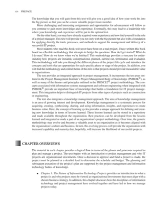 Marchewka f03.tex V2 - October 30, 2014 5:35 P.M. Page xiv
xiv PREFACE
The knowledge that you will gain from this text will give you a good idea of how your work fits into
the big picture so that you can be a more valuable project team member.
More challenging and interesting assignments and opportunities for advancement will follow as
you continue to gain more knowledge and experience. Eventually, this may lead to a leadership role
where your knowledge and experience will be put to the optimal test.
On the other hand, you may have already acquired some experience and now find yourself in the role
of a project manager. This text will provide you not only with the big picture but also with a foundation
for applying directly the tools, processes, and methods to support the management and delivery of a
successful IT project.
Most students who read this book will never have been on a real project. I have written this book
based on a flexible methodology that attempts to bridge the questions: How do I get started? What do
I do next? How do we know when we’re finished? This methodology provides a structure for under-
standing how projects are initiated, conceptualized, planned, carried out, terminated, and evaluated.
This methodology will take you through the different phases of the project life cycle and introduce the
concepts and tools that are appropriate for each specific phase or stage of the project. In addition, you
will find the methodology and central theme of this text is that projects should provide measurable value
to organizations.
The text provides an integrated approach to project management. It incorporates the ten areas out-
lined in the Project Management Institute’s Project Management Body of Knowledge (PMBOK®), as
well as many of the themes and principles outlined in the PRINCE2® project methodology. The con-
cepts associated with information systems management and software engineering when integrated with
PMBOK® provide an important base of knowledge that builds a foundation for IT project manage-
ment. This integration helps to distinguish IT projects from other types of projects such as construction
or engineering.
The text also integrates a knowledge management approach. The area of knowledge management
is an area of growing interest and development. Knowledge management is a systematic process for
acquiring, creating, synthesizing, sharing, and using information, insights, and experiences to create
business value. Here, the concept of learning cycles provides a unique approach for defining and creat-
ing new knowledge in terms of lessons learned. These lessons learned can be stored in a repository
and made available throughout the organization. Best practices can be developed from the lessons
learned and integrated or made a part of an organization’s project methodology. Over time, the generic
methodology may evolve and become a valuable asset to an organization as it becomes aligned with
the organization’s culture and business. In turn, this evolving process will provide the organization with
increased capability and maturity that, hopefully, will increase the likelihood of successful projects.
CHAPTER OVERVIEWS
The material in each chapter provides a logical flow in terms of the phases and processes required to
plan and manage a project. The text begins with an introduction to project management and why IT
projects are organizational investments. Once a decision to approve and fund a project is made, the
project must be planned at a detailed level to determine the schedule and budget. The planning and
subsequent execution of the project’s plan are supported by the project management and information
technology bodies of knowledge.
▪ Chapter 1: The Nature of Information Technology Projects provides an introduction to what a
project is and why projects must be viewed as organizational investments that must align with a
chosen business strategy. In addition, this chapter discusses how the disciplines of information
technology and project management have evolved together and have led to how we manage
projects today.
 