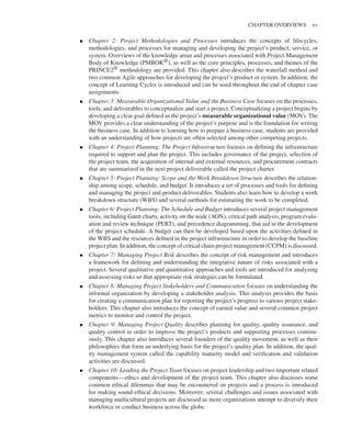 Marchewka f03.tex V2 - October 30, 2014 5:35 P.M. Page xv
CHAPTER OVERVIEWS xv
▪ Chapter 2: Project Methodologies and Processes introduces the concepts of lifecycles,
methodologies, and processes for managing and developing the project’s product, service, or
system. Overviews of the knowledge areas and processes associated with Project Management
Body of Knowledge (PMBOK®), as well as the core principles, processes, and themes of the
PRINCE2® methodology are provided. This chapter also describes the waterfall method and
two common Agile approaches for developing the project’s product or system. In addition, the
concept of Learning Cycles is introduced and can be used throughout the end of chapter case
assignments.
▪ Chapter 3: Measurable Organizational Value and the Business Case focuses on the processes,
tools, and deliverables to conceptualize and start a project. Conceptualizing a project begins by
developing a clear goal defined as the project’s measurable organizational value (MOV). The
MOV provides a clear understanding of the project’s purpose and is the foundation for writing
the business case. In addition to learning how to prepare a business case, students are provided
with an understanding of how projects are often selected among other competing projects.
▪ Chapter 4: Project Planning: The Project Infrastructure focuses on defining the infrastructure
required to support and plan the project. This includes governance of the project, selection of
the project team, the acquisition of internal and external resources, and procurement contracts
that are summarized in the next project deliverable called the project charter.
▪ Chapter 5: Project Planning: Scope and the Work Breakdown Structure describes the relation-
ship among scope, schedule, and budget. It introduces a set of processes and tools for defining
and managing the project and product deliverables. Students also learn how to develop a work
breakdown structure (WBS) and several methods for estimating the work to be completed.
▪ Chapter 6: Project Planning: The Schedule and Budget introduces several project management
tools, including Gantt charts, activity on the node (AON), critical path analysis, program evalu-
ation and review technique (PERT), and precedence diagramming, that aid in the development
of the project schedule. A budget can then be developed based upon the activities defined in
the WBS and the resources defined in the project infrastructure in order to develop the baseline
project plan. In addition, the concept of critical chain project management (CCPM) is discussed.
▪ Chapter 7: Managing Project Risk describes the concept of risk management and introduces
a framework for defining and understanding the integrative nature of risks associated with a
project. Several qualitative and quantitative approaches and tools are introduced for analyzing
and assessing risks so that appropriate risk strategies can be formulated.
▪ Chapter 8: Managing Project Stakeholders and Communication focuses on understanding the
informal organization by developing a stakeholder analysis. This analysis provides the basis
for creating a communication plan for reporting the project’s progress to various project stake-
holders. This chapter also introduces the concept of earned value and several common project
metrics to monitor and control the project.
▪ Chapter 9: Managing Project Quality describes planning for quality, quality assurance, and
quality control in order to improve the project’s products and supporting processes continu-
ously. This chapter also introduces several founders of the quality movement, as well as their
philosophies that form an underlying basis for the project’s quality plan. In addition, the qual-
ity management system called the capability maturity model and verification and validation
activities are discussed.
▪ Chapter 10: Leading the Project Team focuses on project leadership and two important related
components—ethics and development of the project team. This chapter also discusses some
common ethical dilemmas that may be encountered on projects and a process is introduced
for making sound ethical decisions. Moreover, several challenges and issues associated with
managing multicultural projects are discussed as more organizations attempt to diversify their
workforce or conduct business across the globe.
 
