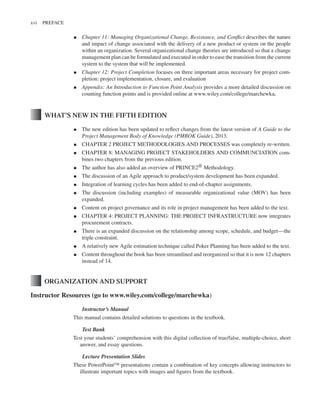 Marchewka f03.tex V2 - October 30, 2014 5:35 P.M. Page xvi
xvi PREFACE
▪ Chapter 11: Managing Organizational Change, Resistance, and Conflict describes the nature
and impact of change associated with the delivery of a new product or system on the people
within an organization. Several organizational change theories are introduced so that a change
management plan can be formulated and executed in order to ease the transition from the current
system to the system that will be implemented.
▪ Chapter 12: Project Completion focuses on three important areas necessary for project com-
pletion: project implementation, closure, and evaluation
▪ Appendix: An Introduction to Function Point Analysis provides a more detailed discussion on
counting function points and is provided online at www.wiley.com/college/marchewka.
WHAT’S NEW IN THE FIFTH EDITION
▪ The new edition has been updated to reflect changes from the latest version of A Guide to the
Project Management Body of Knowledge (PMBOK Guide), 2013.
▪ CHAPTER 2 PROJECT METHODOLOGIES AND PROCESSES was completely re-written.
▪ CHAPTER 8: MANAGING PROJECT STAKEHOLDERS AND COMMUNCIATION com-
bines two chapters from the previous edition.
▪ The author has also added an overview of PRINCE2® Methodology.
▪ The discussion of an Agile approach to product/system development has been expanded.
▪ Integration of learning cycles has been added to end-of-chapter assignments.
▪ The discussion (including examples) of measurable organizational value (MOV) has been
expanded.
▪ Content on project governance and its role in project management has been added to the text.
▪ CHAPTER 4: PROJECT PLANNING: THE PROJECT INFRASTRUCTURE now integrates
procurement contracts.
▪ There is an expanded discussion on the relationship among scope, schedule, and budget—the
triple constraint.
▪ A relatively new Agile estimation technique called Poker Planning has been added to the text.
▪ Content throughout the book has been streamlined and reorganized so that it is now 12 chapters
instead of 14.
ORGANIZATION AND SUPPORT
Instructor Resources (go to www.wiley.com/college/marchewka)
Instructor’s Manual
This manual contains detailed solutions to questions in the textbook.
Test Bank
Test your students’ comprehension with this digital collection of true/false, multiple-choice, short
answer, and essay questions.
Lecture Presentation Slides
These PowerPoint™ presentations contain a combination of key concepts allowing instructors to
illustrate important topics with images and figures from the textbook.
 