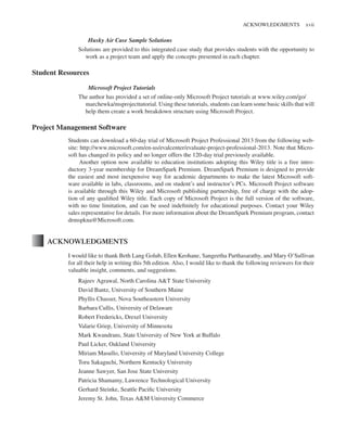 Marchewka f03.tex V2 - October 30, 2014 5:35 P.M. Page xvii
ACKNOWLEDGMENTS xvii
Husky Air Case Sample Solutions
Solutions are provided to this integrated case study that provides students with the opportunity to
work as a project team and apply the concepts presented in each chapter.
Student Resources
Microsoft Project Tutorials
The author has provided a set of online-only Microsoft Project tutorials at www.wiley.com/go/
marchewka/msprojecttutorial. Using these tutorials, students can learn some basic skills that will
help them create a work breakdown structure using Microsoft Project.
Project Management Software
Students can download a 60-day trial of Microsoft Project Professional 2013 from the following web-
site: http://www.microsoft.com/en-us/evalcenter/evaluate-project-professional-2013. Note that Micro-
soft has changed its policy and no longer offers the 120-day trial previously available.
Another option now available to education institutions adopting this Wiley title is a free intro-
ductory 3-year membership for DreamSpark Premium. DreamSpark Premium is designed to provide
the easiest and most inexpensive way for academic departments to make the latest Microsoft soft-
ware available in labs, classrooms, and on student’s and instructor’s PCs. Microsoft Project software
is available through this Wiley and Microsoft publishing partnership, free of charge with the adop-
tion of any qualified Wiley title. Each copy of Microsoft Project is the full version of the software,
with no time limitation, and can be used indefinitely for educational purposes. Contact your Wiley
sales representative for details. For more information about the DreamSpark Premium program, contact
drmspkna@Microsoft.com.
ACKNOWLEDGMENTS
I would like to thank Beth Lang Golub, Ellen Keohane, Sangeetha Parthasarathy, and Mary O’Sullivan
for all their help in writing this 5th edition. Also, I would like to thank the following reviewers for their
valuable insight, comments, and suggestions.
Rajeev Agrawal, North Carolina A&T State University
David Bantz, University of Southern Maine
Phyllis Chasser, Nova Southeastern University
Barbara Cullis, University of Delaware
Robert Fredericks, Drexel University
Valarie Griep, University of Minnesota
Mark Kwandrans, State University of New York at Buffalo
Paul Licker, Oakland University
Miriam Masullo, University of Maryland University College
Toru Sakaguchi, Northern Kentucky University
Jeanne Sawyer, San Jose State University
Patricia Shamamy, Lawrence Technological University
Gerhard Steinke, Seattle Pacific University
Jeremy St. John, Texas A&M University Commerce
 