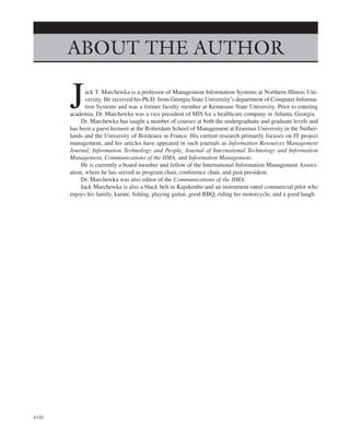 Marchewka f02.tex V2 - October 27, 2014 9:09 P.M. Page xviii
ABOUT THE AUTHOR
Jack T. Marchewka is a professor of Management Information Systems at Northern Illinois Uni-
versity. He received his Ph.D. from Georgia State University’s department of Computer Informa-
tion Systems and was a former faculty member at Kennesaw State University. Prior to entering
academia, Dr. Marchewka was a vice president of MIS for a healthcare company in Atlanta, Georgia.
Dr. Marchewka has taught a number of courses at both the undergraduate and graduate levels and
has been a guest lecturer at the Rotterdam School of Management at Erasmus University in the Nether-
lands and the University of Bordeaux in France. His current research primarily focuses on IT project
management, and his articles have appeared in such journals as Information Resources Management
Journal, Information Technology and People, Journal of International Technology and Information
Management, Communications of the IIMA, and Information Management.
He is currently a board member and fellow of the International Information Management Associ-
ation, where he has served as program chair, conference chair, and past president.
Dr. Marchewka was also editor of the Communications of the IIMA.
Jack Marchewka is also a black belt in Kajukenbo and an instrument-rated commercial pilot who
enjoys his family, karate, fishing, playing guitar, good BBQ, riding his motorcycle, and a good laugh.
xviii
 