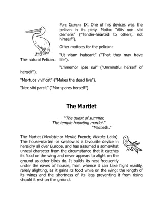 The natural Pelican.
Pope Clement IX. One of his devices was the
pelican in its piety. Motto: “Aliis non sibi
clemens” (“Tender-hearted to others, not
himself”).
Other mottoes for the pelican:
“Ut vitam habeant” (“That they may have
life”).
“Immemor ipse sui” (“Unmindful herself of
herself”).
“Mortuos vivificat” (“Makes the dead live”).
“Nec sibi parcit” (“Nor spares herself”).
The Martlet
“The guest of summer,
The temple-haunting martlet.”
“Macbeth.”
The Martlet (Merlette or Merlot, French; Merula, Latin).
The house-marten or swallow is a favourite device in
heraldry all over Europe, and has assumed a somewhat
unreal character from the circumstance that it catches
its food on the wing and never appears to alight on the
ground as other birds do. It builds its nest frequently
under the eaves of houses, from whence it can take flight readily,
rarely alighting, as it gains its food while on the wing; the length of
its wings and the shortness of its legs preventing it from rising
should it rest on the ground.
 
