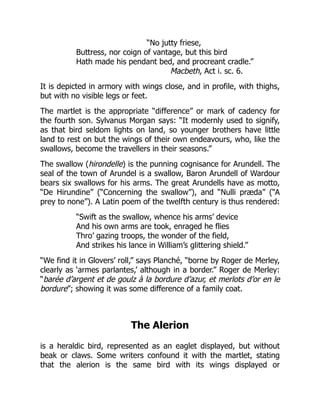 “No jutty friese,
Buttress, nor coign of vantage, but this bird
Hath made his pendant bed, and procreant cradle.”
Macbeth, Act i. sc. 6.
It is depicted in armory with wings close, and in profile, with thighs,
but with no visible legs or feet.
The martlet is the appropriate “difference” or mark of cadency for
the fourth son. Sylvanus Morgan says: “It modernly used to signify,
as that bird seldom lights on land, so younger brothers have little
land to rest on but the wings of their own endeavours, who, like the
swallows, become the travellers in their seasons.”
The swallow (hirondelle) is the punning cognisance for Arundell. The
seal of the town of Arundel is a swallow, Baron Arundell of Wardour
bears six swallows for his arms. The great Arundells have as motto,
“De Hirundine” (“Concerning the swallow”), and “Nulli præda” (“A
prey to none”). A Latin poem of the twelfth century is thus rendered:
“Swift as the swallow, whence his arms’ device
And his own arms are took, enraged he flies
Thro’ gazing troops, the wonder of the field,
And strikes his lance in William’s glittering shield.”
“We find it in Glovers’ roll,” says Planché, “borne by Roger de Merley,
clearly as ‘armes parlantes,’ although in a border.” Roger de Merley:
“barée d’argent et de goulz à la bordure d’azur, et merlots d’or en le
bordure”; showing it was some difference of a family coat.
The Alerion
is a heraldic bird, represented as an eaglet displayed, but without
beak or claws. Some writers confound it with the martlet, stating
that the alerion is the same bird with its wings displayed or
 