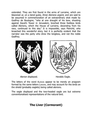 extended. They are first found in the arms of Lorraine, which are
blazoned or, on a bend gules, three Alerions argent, and are said to
be assumed in commemoration of an extraordinary shot made by
Godfrey de Boulogne, “who at one draught of his bow, shooting
against David’s Tower in Jerusalem, broched three feetless birds
called Alerions, which the House of Lorraine, decending from his
race, continued to this day.” It is impossible, says Planché, who
broached this wonderful story, but it is perfectly evident that the
narrator was the party who drew the longbow, and not the noble
Godfrey.
Alerion displayed. Heraldic Eagle.
The letters of the word Alerion appear to be merely an anagram
formed by the same letters Loraine, and may account for the birds on
the shield (probably eaglets) being called alerions.
The eagle displayed and the two-headed eagle are but extreme
conventionalised representations of the natural bird.
The Liver (Cormorant)
 