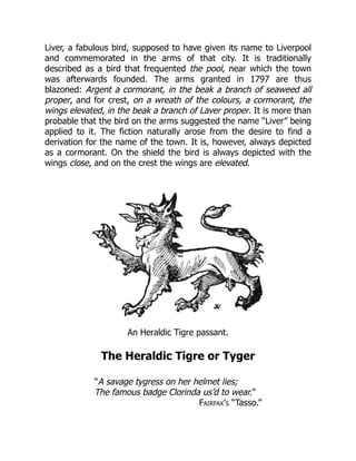 Liver, a fabulous bird, supposed to have given its name to Liverpool
and commemorated in the arms of that city. It is traditionally
described as a bird that frequented the pool, near which the town
was afterwards founded. The arms granted in 1797 are thus
blazoned: Argent a cormorant, in the beak a branch of seaweed all
proper, and for crest, on a wreath of the colours, a cormorant, the
wings elevated, in the beak a branch of Laver proper. It is more than
probable that the bird on the arms suggested the name “Liver” being
applied to it. The fiction naturally arose from the desire to find a
derivation for the name of the town. It is, however, always depicted
as a cormorant. On the shield the bird is always depicted with the
wings close, and on the crest the wings are elevated.
An Heraldic Tigre passant.
The Heraldic Tigre or Tyger
“A savage tygress on her helmet lies;
The famous badge Clorinda us’d to wear.”
Fairfax’s “Tasso.”
 