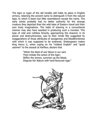 The tigre or tyger of the old heralds still holds its place in English
armory, retaining the ancient name to distinguish it from the natural
tiger, to which it bears but little resemblance except the name. The
early artists probably had no better authority for the strange
creature they depicted than the wild tales of Eastern travel and their
own lively imaginations. The habit of drawing in a conventional
manner may also have assisted in producing such a monster. This
type of wild and ruthless ferocity, approaching the draconic in its
power and destructiveness, was to their minds fitly suggested by
exaggerations of those attributes of savageness and bloodthirstiness
with which it was supposed to be endowed. Shakespeare makes
King Henry V., when urging on his “noblest English” and “good
yeomen” to the assault at Harfleur, declare that
“When the blast of war blows in our ears
Then imitate the action of the tiger;
Stiffen the sinews, summon up the blood,
Disguise fair Nature with hard-favoured rage.”
 