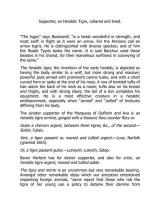 Supporter, an Heraldic Tigre, collared and lined.
“The tyger,” says Bossewell, “is a beast wonderful in strength, and
most swift in flight as it were an arrow. For the Persians call an
arrow tygris. He is distinguished with diverse speckes; and of him
the floode Tygris tooke the name. It is said Bacchus used these
beastes in his chariot, for their marveilous swiftness in conveying of
the same.”
The heraldic tigre, the invention of the early heralds, is depicted as
having the body similar to a wolf, but more strong and massive;
powerful jaws armed with prominent canine tusks, and with a short
curved horn or spike at the end of his nose. A row of knotted tufts of
hair adorn the back of his neck as a mane; tufts also on his breast
and thighs, and with strong claws; the tail of a lion completes his
equipment. He is a most effective creature in a heraldic
emblazonment, especially when “armed” and “tufted” of tinctures
differing from his body.
The sinister supporter of the Marquess of Dufferin and Ava is an
heraldic tigre ermine, gorged with a tressure flory counter flory or.
Gules a chevron argent, between three tigres, &c., of the second.—
Butler, Calais.
Vert, a tigre passant or, maned and tufted argent.—Love, Norfolk
(granted 1663).
Or, a tigre passant gules.—Lutwych, Lutwich, Salop.
Baron Harlech has for dexter supporter, and also for crest, an
heraldic tigre argent, maned and tufted sable.
The tigre and mirror is an uncommon but very remarkable bearing.
Amongst other remarkable ideas which our ancestors entertained
respecting foreign animals, “some report that those who rob the
tigre of her young use a policy to detaine their damme from
 