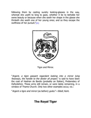 following them by casting sundry looking-glasses in the way,
whereat she useth to long to gaze, whether it be to beholde her
owne beauty or because when she seeth her shape in the glasse she
thinketh she seeth one of her young ones; and so they escape the
swiftness of her pursuit.”[21]
Tigre and Mirror.
“Argent, a tigre passant regardant looking into a mirror lying
fessways, the handle to the dexter all proper,” is said to have been
the coat of Hadrian de Bardis (probably an Italian), Prebendary of
Oxfordshire. These arms still remain, or were lately remaining, in a
window of Thame Church. Only two other examples occur, viz.:
“Argent a tigre and mirror (as before) gules.”—Sibell, Kent.
The Royal Tiger
 
