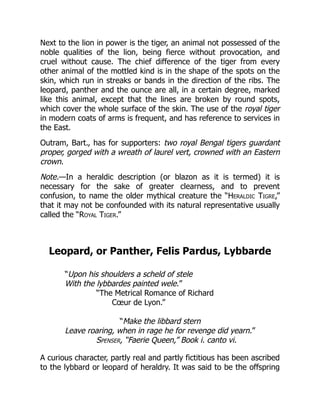 Next to the lion in power is the tiger, an animal not possessed of the
noble qualities of the lion, being fierce without provocation, and
cruel without cause. The chief difference of the tiger from every
other animal of the mottled kind is in the shape of the spots on the
skin, which run in streaks or bands in the direction of the ribs. The
leopard, panther and the ounce are all, in a certain degree, marked
like this animal, except that the lines are broken by round spots,
which cover the whole surface of the skin. The use of the royal tiger
in modern coats of arms is frequent, and has reference to services in
the East.
Outram, Bart., has for supporters: two royal Bengal tigers guardant
proper, gorged with a wreath of laurel vert, crowned with an Eastern
crown.
Note.—In a heraldic description (or blazon as it is termed) it is
necessary for the sake of greater clearness, and to prevent
confusion, to name the older mythical creature the “Heraldic Tigre,”
that it may not be confounded with its natural representative usually
called the “Royal Tiger.”
Leopard, or Panther, Felis Pardus, Lybbarde
“Upon his shoulders a scheld of stele
With the lybbardes painted wele.”
“The Metrical Romance of Richard
Cœur de Lyon.”
“Make the libbard stern
Leave roaring, when in rage he for revenge did yearn.”
Spenser, “Faerie Queen,” Book i. canto vi.
A curious character, partly real and partly fictitious has been ascribed
to the lybbard or leopard of heraldry. It was said to be the offspring
 