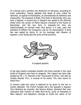 of a lioness and a panther, the Northmen or Normans, according to
some authorities, having adopted that beast of prey, noted for
rashness, as typical of themselves, so characterised by boldness and
impetuosity. The standard of Rollo, first Duke of Normandy, they say,
bore a leopard. A second lion or leopard was added to the Norman
shield when the county of Maine became annexed to the Duchy of
Normandy; and the two lions or leopards—for they are
indiscriminately so termed—were thus borne, it is said, upon the
standard of William the Conqueror, and by his descendants. A third
lion was added by Henry II. on his marriage with Eleanor of
Aquitain, a lion being also the arms of that province.
A Leopard passant.
It has been keenly contested whether the three animals in the royal
shield of England were lions or leopards. The subject has been ably
treated by Mr. J. R. Planché in the “Pursuivant of Arms,” and also by
Charles Boutell, M.A., in several of his works. The case seems to
stand thus:
In ancient coats the name is believed to be given to the lion in
certain attitudes. The French heralds call a lion passant a leopard.
Thus Bertrand du Guesclin, the famous Breton, declared that men
“devoyent bien honorer la noble fleur-de-lis, qu’ils ne faissaient le
félon liépard,” and Napoleon, strongly to excite the valour of his
 