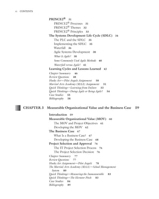 Marchewka ftoc.tex October 27, 2014 9:11 P.M. Page vi
vi CONTENTS
PRINCE2® 31
PRINCE2® Processes 31
PRINCE2® Themes 32
PRINCE2® Principles 33
The Systems Development Life Cycle (SDLC) 34
The PLC and the SDLC 35
Implementing the SDLC 35
Waterfall 36
Agile Systems Development 38
What Is Agile? 38
Some Commonly Used Agile Methods 40
Waterfall versus Agile? 41
Learning Cycles and Lessons Learned 42
Chapter Summary 46
Review Questions 48
Husky Air—Pilot Angels Assignment 50
Martial Arts Academy (MAA) Assignment 51
Quick Thinking—Learning from Failure 53
Quick Thinking—Doing Agile or Being Agile? 54
Case Studies 55
Bibliography 58
CHAPTER 3 Measurable Organizational Value and the Business Case 59
Introduction 59
Measurable Organizational Value (MOV) 60
The MOV and Project Objectives 61
Developing the MOV 62
The Business Case 67
What Is a Business Case? 67
Developing the Business Case 68
Project Selection and Approval 76
The IT Project Selection Process 76
The Project Selection Decision 76
Chapter Summary 77
Review Questions 77
Husky Air Assignment—Pilot Angels 78
The Martial Arts Academy (MAA)—School Management
System 80
Quick Thinking—Measuring the Immeasurable 83
Quick Thinking—The Elevator Pitch 83
Case Studies 84
Bibliography 89
 