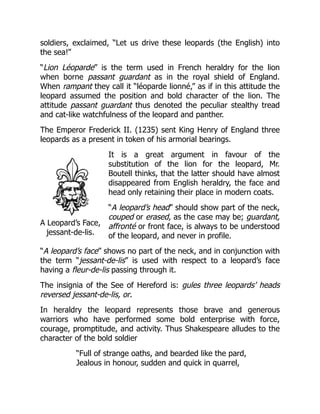 A Leopard’s Face,
jessant-de-lis.
soldiers, exclaimed, “Let us drive these leopards (the English) into
the sea!”
“Lion Léoparde” is the term used in French heraldry for the lion
when borne passant guardant as in the royal shield of England.
When rampant they call it “léoparde lionné,” as if in this attitude the
leopard assumed the position and bold character of the lion. The
attitude passant guardant thus denoted the peculiar stealthy tread
and cat-like watchfulness of the leopard and panther.
The Emperor Frederick II. (1235) sent King Henry of England three
leopards as a present in token of his armorial bearings.
It is a great argument in favour of the
substitution of the lion for the leopard, Mr.
Boutell thinks, that the latter should have almost
disappeared from English heraldry, the face and
head only retaining their place in modern coats.
“A leopard’s head” should show part of the neck,
couped or erased, as the case may be; guardant,
affronté or front face, is always to be understood
of the leopard, and never in profile.
“A leopard’s face” shows no part of the neck, and in conjunction with
the term “jessant-de-lis” is used with respect to a leopard’s face
having a fleur-de-lis passing through it.
The insignia of the See of Hereford is: gules three leopards’ heads
reversed jessant-de-lis, or.
In heraldry the leopard represents those brave and generous
warriors who have performed some bold enterprise with force,
courage, promptitude, and activity. Thus Shakespeare alludes to the
character of the bold soldier
“Full of strange oaths, and bearded like the pard,
Jealous in honour, sudden and quick in quarrel,
 