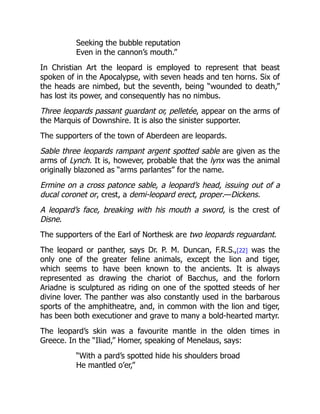 Seeking the bubble reputation
Even in the cannon’s mouth.”
In Christian Art the leopard is employed to represent that beast
spoken of in the Apocalypse, with seven heads and ten horns. Six of
the heads are nimbed, but the seventh, being “wounded to death,”
has lost its power, and consequently has no nimbus.
Three leopards passant guardant or, pelletée, appear on the arms of
the Marquis of Downshire. It is also the sinister supporter.
The supporters of the town of Aberdeen are leopards.
Sable three leopards rampant argent spotted sable are given as the
arms of Lynch. It is, however, probable that the lynx was the animal
originally blazoned as “arms parlantes” for the name.
Ermine on a cross patonce sable, a leopard’s head, issuing out of a
ducal coronet or, crest, a demi-leopard erect, proper.—Dickens.
A leopard’s face, breaking with his mouth a sword, is the crest of
Disne.
The supporters of the Earl of Northesk are two leopards reguardant.
The leopard or panther, says Dr. P. M. Duncan, F.R.S.,[22] was the
only one of the greater feline animals, except the lion and tiger,
which seems to have been known to the ancients. It is always
represented as drawing the chariot of Bacchus, and the forlorn
Ariadne is sculptured as riding on one of the spotted steeds of her
divine lover. The panther was also constantly used in the barbarous
sports of the amphitheatre, and, in common with the lion and tiger,
has been both executioner and grave to many a bold-hearted martyr.
The leopard’s skin was a favourite mantle in the olden times in
Greece. In the “Iliad,” Homer, speaking of Menelaus, says:
“With a pard’s spotted hide his shoulders broad
He mantled o’er,”
 