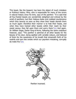 This beast, like the leopard, has been the object of much mistaken
or fictitious history. Pliny, who is responsible for many of the errors
in natural history since his time, says of the panther: “It is said that
all four-footed beasts are wonderfully delighted and enticed by the
smell of panthers; but their hideous looke and crabbed countenance
which they bewray so soon as they show their heads skareth them
as much again: therefore their manner is to hide their heads, and
when they have trained other beasts within their reach by their
sweet savour, they fall upon them and worry them.”[23] And again,
Sir William Segar, Garter King-of-Arms, following the same credulous
historian, says: “The panther is admired of all other beasts for the
beauty of his skyn, being spotted with variable colours, and beloved
of them for the sweetness of his breath that streameth forth of his
nostrils and ears like smoke which our paynters mistaking, corruptly
do make fire.”[24]
Panther incensed.
 