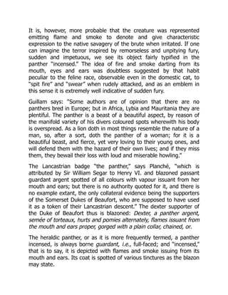 It is, however, more probable that the creature was represented
emitting flame and smoke to denote and give characteristic
expression to the native savagery of the brute when irritated. If one
can imagine the terror inspired by remorseless and unpitying fury,
sudden and impetuous, we see its object fairly typified in the
panther “incensed.” The idea of fire and smoke darting from its
mouth, eyes and ears was doubtless suggested by that habit
peculiar to the feline race, observable even in the domestic cat, to
“spit fire” and “swear” when rudely attacked, and as an emblem in
this sense it is extremely well indicative of sudden fury.
Guillam says: “Some authors are of opinion that there are no
panthers bred in Europe; but in Africa, Lybia and Mauritania they are
plentiful. The panther is a beast of a beautiful aspect, by reason of
the manifold variety of his divers coloured spots wherewith his body
is overspread. As a lion doth in most things resemble the nature of a
man, so, after a sort, doth the panther of a woman; for it is a
beautiful beast, and fierce, yet very loving to their young ones, and
will defend them with the hazard of their own lives; and if they miss
them, they bewail their loss with loud and miserable howling.”
The Lancastrian badge “the panther,” says Planché, “which is
attributed by Sir William Segar to Henry VI. and blazoned passant
guardant argent spotted of all colours with vapour issuant from her
mouth and ears; but there is no authority quoted for it, and there is
no example extant, the only collateral evidence being the supporters
of the Somerset Dukes of Beaufort, who are supposed to have used
it as a token of their Lancastrian descent.” The dexter supporter of
the Duke of Beaufort thus is blazoned: Dexter, a panther argent,
semée of torteaux, hurts and pomies alternately, flames issuant from
the mouth and ears proper, gorged with a plain collar, chained, or.
The heraldic panther, or as it is more frequently termed, a panther
incensed, is always borne guardant, i.e., full-faced; and “incensed,”
that is to say, it is depicted with flames and smoke issuing from its
mouth and ears. Its coat is spotted of various tinctures as the blazon
may state.
 