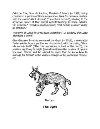 Odet de Foix, Sieur de Lautrec, Marshal of France (+ 1528) being
considered a person of fierce appearance, took for device a panther,
with the motto “Allicit ulterius” (“He entices further”), alluding to the
attractive power of that animal notwithstanding its fierce exterior,
“an evidence,” remarks a modern writer, “that he had as much vanity
as ambition.”
The town of Lucca for arms bears a panther: “La pantera, che Lucca
abbraccia e onora.”
Gian Giacomo Trivulzio, surnamed the Great (+ 1518), a celebrated
Italian soldier, bore a panther on his standard, with the motto, “Mens
sibi conscia facti” (“The mind conscious to itself of the deed”), the
panther signifying foresight (providence) from the number of eyes in
his coat. Others said he wished to imply that he knew how to
manage for himself in the various changes of his capricious fortune.
[25]
The Lynx.
The Lynx
 