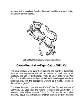 frequent in the woods of Sweden, Denmark and Norway, where they
are usually termed lizards.
Cat-a-Mountain saliant, collared and lined.
Cat-a-Mountain—Tiger Cat or Wild Cat
The Clan Chattan, who gave their name to the county of Caithness,
bore as their cognisance the wild mountain cat, and called their
chieftain, the Earl of Sutherland, “Mohr an chat” (The Great Wild
Cat). The Mackintoshes still bear as their crests and supporters these
ferocious cats, with the appropriate warning as a motto, “Touch not
the cat but a glove.”
The whole is a pun upon the word “Catti,” the Teutonic settlers of
Caithness, i.e., Catti-ness, and means “Touch not the Clan Cattan (or
mountain cat) without a glove.” Here “but” is used in the original
meaning, beout, i.e., without. For another example of “but” meaning
 