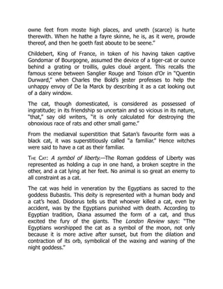 owne feet from moste high places, and uneth (scarce) is hurte
therewith. When he hathe a fayre skinne, he is, as it were, prowde
thereof, and then he goeth fast aboute to be seene.”
Childebert, King of France, in token of his having taken captive
Gondomar of Bourgogne, assumed the device of a tiger-cat or ounce
behind a grating or troillis, gules cloué argent. This recalls the
famous scene between Sanglier Rouge and Toison d’Or in “Quentin
Durward,” when Charles the Bold’s jester professes to help the
unhappy envoy of De la Marck by describing it as a cat looking out
of a dairy window.
The cat, though domesticated, is considered as possessed of
ingratitude; in its friendship so uncertain and so vicious in its nature,
“that,” say old writers, “it is only calculated for destroying the
obnoxious race of rats and other small game.”
From the mediæval superstition that Satan’s favourite form was a
black cat, it was superstitiously called “a familiar.” Hence witches
were said to have a cat as their familiar.
The Cat: A symbol of liberty.—The Roman goddess of Liberty was
represented as holding a cup in one hand, a broken sceptre in the
other, and a cat lying at her feet. No animal is so great an enemy to
all constraint as a cat.
The cat was held in veneration by the Egyptians as sacred to the
goddess Bubastis. This deity is represented with a human body and
a cat’s head. Diodorus tells us that whoever killed a cat, even by
accident, was by the Egyptians punished with death. According to
Egyptian tradition, Diana assumed the form of a cat, and thus
excited the fury of the giants. The London Review says: “The
Egyptians worshipped the cat as a symbol of the moon, not only
because it is more active after sunset, but from the dilation and
contraction of its orb, symbolical of the waxing and waning of the
night goddess.”
 