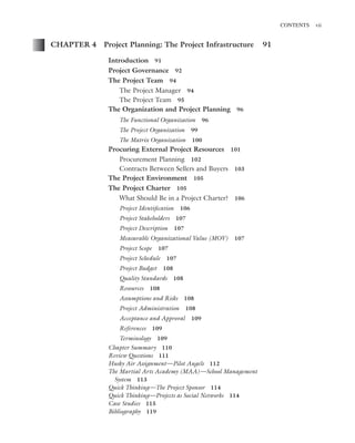 Marchewka ftoc.tex October 27, 2014 9:11 P.M. Page vii
CONTENTS vii
CHAPTER 4 Project Planning: The Project Infrastructure 91
Introduction 91
Project Governance 92
The Project Team 94
The Project Manager 94
The Project Team 95
The Organization and Project Planning 96
The Functional Organization 96
The Project Organization 99
The Matrix Organization 100
Procuring External Project Resources 101
Procurement Planning 102
Contracts Between Sellers and Buyers 103
The Project Environment 105
The Project Charter 105
What Should Be in a Project Charter? 106
Project Identiﬁcation 106
Project Stakeholders 107
Project Description 107
Measurable Organizational Value (MOV) 107
Project Scope 107
Project Schedule 107
Project Budget 108
Quality Standards 108
Resources 108
Assumptions and Risks 108
Project Administration 108
Acceptance and Approval 109
References 109
Terminology 109
Chapter Summary 110
Review Questions 111
Husky Air Assignment—Pilot Angels 112
The Martial Arts Academy (MAA)—School Management
System 113
Quick Thinking—The Project Sponsor 114
Quick Thinking—Projects as Social Networks 114
Case Studies 115
Bibliography 119
 