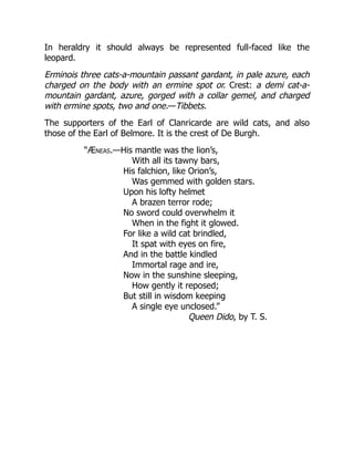In heraldry it should always be represented full-faced like the
leopard.
Erminois three cats-a-mountain passant gardant, in pale azure, each
charged on the body with an ermine spot or. Crest: a demi cat-a-
mountain gardant, azure, gorged with a collar gemel, and charged
with ermine spots, two and one.—Tibbets.
The supporters of the Earl of Clanricarde are wild cats, and also
those of the Earl of Belmore. It is the crest of De Burgh.
“Æneas.—His mantle was the lion’s,
With all its tawny bars,
His falchion, like Orion’s,
Was gemmed with golden stars.
Upon his lofty helmet
A brazen terror rode;
No sword could overwhelm it
When in the fight it glowed.
For like a wild cat brindled,
It spat with eyes on fire,
And in the battle kindled
Immortal rage and ire,
Now in the sunshine sleeping,
How gently it reposed;
But still in wisdom keeping
A single eye unclosed.”
Queen Dido, by T. S.
 