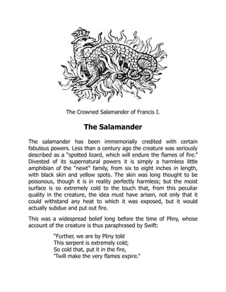The Crowned Salamander of Francis I.
The Salamander
The salamander has been immemorially credited with certain
fabulous powers. Less than a century ago the creature was seriously
described as a “spotted lizard, which will endure the flames of fire.”
Divested of its supernatural powers it is simply a harmless little
amphibian of the “newt” family, from six to eight inches in length,
with black skin and yellow spots. The skin was long thought to be
poisonous, though it is in reality perfectly harmless; but the moist
surface is so extremely cold to the touch that, from this peculiar
quality in the creature, the idea must have arisen, not only that it
could withstand any heat to which it was exposed, but it would
actually subdue and put out fire.
This was a widespread belief long before the time of Pliny, whose
account of the creature is thus paraphrased by Swift:
“Further, we are by Pliny told
This serpent is extremely cold;
So cold that, put it in the fire,
’Twill make the very flames expire.”
 