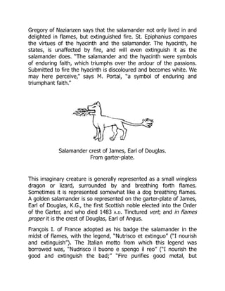 Gregory of Nazianzen says that the salamander not only lived in and
delighted in flames, but extinguished fire. St. Epiphanius compares
the virtues of the hyacinth and the salamander. The hyacinth, he
states, is unaffected by fire, and will even extinguish it as the
salamander does. “The salamander and the hyacinth were symbols
of enduring faith, which triumphs over the ardour of the passions.
Submitted to fire the hyacinth is discoloured and becomes white. We
may here perceive,” says M. Portal, “a symbol of enduring and
triumphant faith.”
Salamander crest of James, Earl of Douglas.
From garter-plate.
This imaginary creature is generally represented as a small wingless
dragon or lizard, surrounded by and breathing forth flames.
Sometimes it is represented somewhat like a dog breathing flames.
A golden salamander is so represented on the garter-plate of James,
Earl of Douglas, K.G., the first Scottish noble elected into the Order
of the Garter, and who died 1483 a.d. Tinctured vert; and in flames
proper it is the crest of Douglas, Earl of Angus.
François I. of France adopted as his badge the salamander in the
midst of flames, with the legend, “Nutrisco et extinguo” (“I nourish
and extinguish”). The Italian motto from which this legend was
borrowed was, “Nudrisco il buono e spengo il reo” (“I nourish the
good and extinguish the bad;” “Fire purifies good metal, but
 