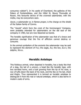 consumes rubbish”). In his castle of Chambord, the galleries of the
Palace of Fontainebleau, and the Hôtel St. Bourg Thoroulde at
Rouen, this favourite device of the crowned salamander, with the
motto, may be everywhere seen.
Azure, a salamander or, in flames proper, is the charge on the shield
of the Italian family of Cennio.
The “lizards” which form the crest of the Ironmongers’ Company,
were probably intended for salamanders on the old seal of the
company in 1483, but are now blazoned as lizards.
The heraldic signification of the salamander was that of a brave and
generous courage that the fire of affliction cannot destroy or
consume.
In the animal symbolism of the ancients the salamander may be said
to represent the element of Fire; the eagle, Air; the lion, Earth; the
dolphin, Water.
Heraldic Antelope
This fictitious animal, when depicted in heraldry, has a body like that
of a stag, the tail of a unicorn, a head like the heraldic tiger, with
two serrated horns, and a tusk growing from the tip of his nose, a
row of tufts down the back of his neck, and the like on his tail, chest
and thighs. Thus represented it is termed an heraldic antelope to
distinguish it from the real or natural antelope, which is also borne in
modern coats of arms.
 