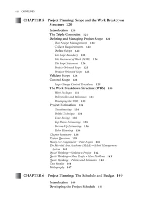 Marchewka ftoc.tex October 27, 2014 9:11 P.M. Page viii
viii CONTENTS
CHAPTER 5 Project Planning: Scope and the Work Breakdown
Structure 120
Introduction 120
The Triple Constraint 121
Deﬁning and Managing Project Scope 122
Plan Scope Management 123
Collect Requirements 123
Deﬁne Scope 123
The Scope Boundary 123
The Statement of Work (SOW) 124
The Scope Statement 124
Project-Oriented Scope 125
Product-Oriented Scope 125
Validate Scope 128
Control Scope 128
Scope Change Control Procedures 129
The Work Breakdown Structure (WBS) 130
Work Packages 131
Deliverables and Milestones 131
Developing the WBS 132
Project Estimation 134
Guesstimating 134
Delphi Technique 134
Time Boxing 135
Top-Down Estimating 135
Bottom-Up Estimating 136
Poker Planning 136
Chapter Summary 138
Review Questions 139
Husky Air Assignment—Pilot Angels 140
The Martial Arts Academy (MAA)—School Management
System 141
Quick Thinking—Sinking a Project 142
Quick Thinking—More People = More Problems 143
Quick Thinking—Politics and Estimates 143
Case Studies 144
Bibliography 147
CHAPTER 6 Project Planning: The Schedule and Budget 149
Introduction 149
Developing the Project Schedule 151
 