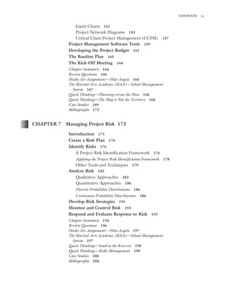 Marchewka ftoc.tex October 27, 2014 9:11 P.M. Page ix
CONTENTS ix
Gantt Charts 151
Project Network Diagrams 153
Critical Chain Project Management (CCPM) 157
Project Management Software Tools 159
Developing the Project Budget 161
The Baseline Plan 163
The Kick-Off Meeting 164
Chapter Summary 164
Review Questions 166
Husky Air Assignment—Pilot Angels 166
The Martial Arts Academy (MAA)—School Management
System 167
Quick Thinking—Planning versus the Plan 168
Quick Thinking—The Map is Not the Territory 168
Case Studies 169
Bibliography 172
CHAPTER 7 Managing Project Risk 173
Introduction 173
Create a Risk Plan 176
Identify Risks 176
A Project Risk Identiﬁcation Framework 176
Applying the Project Risk Identiﬁcation Framework 178
Other Tools and Techniques 179
Analyze Risk 182
Qualitative Approaches 183
Quantitative Approaches 186
Discrete Probability Distributions 186
Continuous Probability Distributions 186
Develop Risk Strategies 191
Monitor and Control Risk 193
Respond and Evaluate Response to Risk 193
Chapter Summary 194
Review Questions 196
Husky Air Assignment—Pilot Angels 197
The Martial Arts Academy (MAA)—School Management
System 197
Quick Thinking—Send in the Reserves 198
Quick Thinking—Risky Management 199
Case Studies 200
Bibliography 204
 