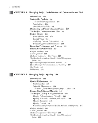 Marchewka ftoc.tex October 27, 2014 9:11 P.M. Page x
x CONTENTS
CHAPTER 8 Managing Project Stakeholders and Communciation 205
Introduction 205
Stakeholder Analysis 206
The Informal Organization 206
Stakeholders 206
Stakeholder Analysis 206
Monitoring and Controlling the Project 207
The Project Communications Plan 209
Project Metrics 211
Burn-Down Chart 213
Earned Value 213
Analyzing Current Performance 216
Forecasting Project Performance 218
Reporting Performance and Progress 222
Information Distribution 222
Chapter Summary 223
Review Questions 224
Husky Air Assignment—Pilot Angels 225
The Martial Arts Academy (MAA)—School Management
System 227
Quick Thinking—Projects as Social Networks 228
Quick Thinking—Communication and Mentoring 229
Case Studies 230
Bibliography 233
CHAPTER 9 Managing Project Quality 234
Introduction 234
Quality Philosophies 237
Craftsmanship 237
Scientiﬁc Management 238
The Total Quality Management (TQM) Gurus 238
Process Capability and Maturity 240
The Project Quality Management Plan 242
Quality Philosophies and Principles 242
Quality Standards, Processes, and Metrics 244
Quality Assurance 245
Quality Control 247
Continuous Improvement: Learn, Mature, and Improve 251
Chapter Summary 251
Review Questions 252
Husky Air Assignment—Pilot Angels 253
The Martial Arts Academy (MAA)—School Management
System 253
 